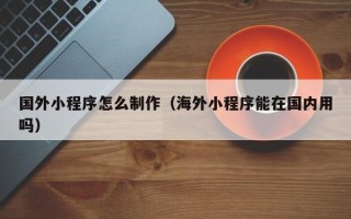 兴化国外小程序怎么制作（海外小程序能在国内用吗）