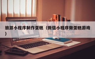 兴化旅游小程序制作蛋糕（微信小程序做蛋糕游戏）
